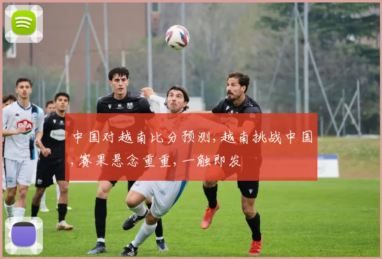 中国对越南比分预测,越南挑战中国,赛果悬念重重,一触即发