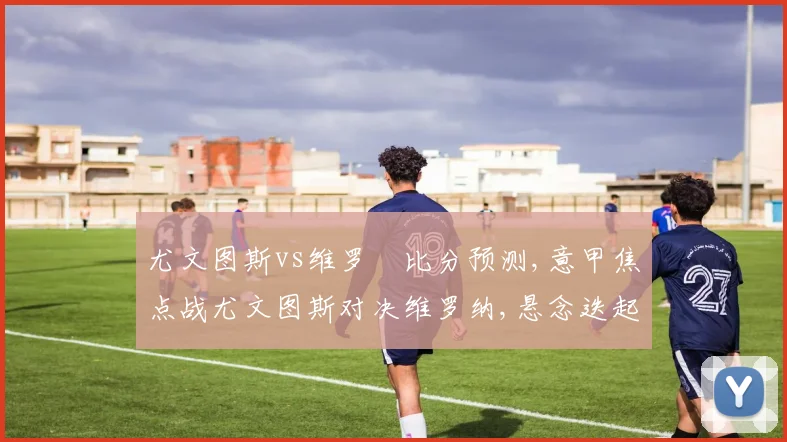 尤文图斯vs维罗納比分预测,意甲焦点战尤文图斯对决维罗纳,悬念迭起