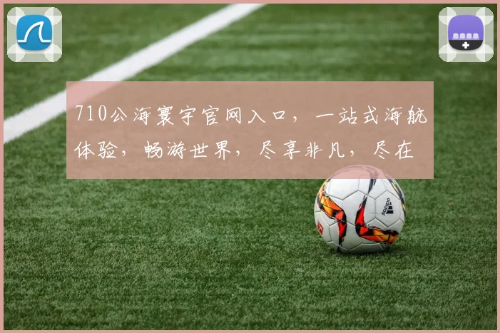 710公海寰宇官网入口，一站式海航体验，畅游世界，尽享非凡，尽在这里