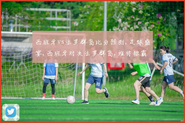 西班牙vs法罗群岛比分预测,足球盛宴,西班牙对决法罗群岛,谁将称霸绿茵场